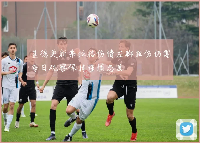 基德更新弗拉格伤情左脚扭伤仍需每日观察保持谨慎态度