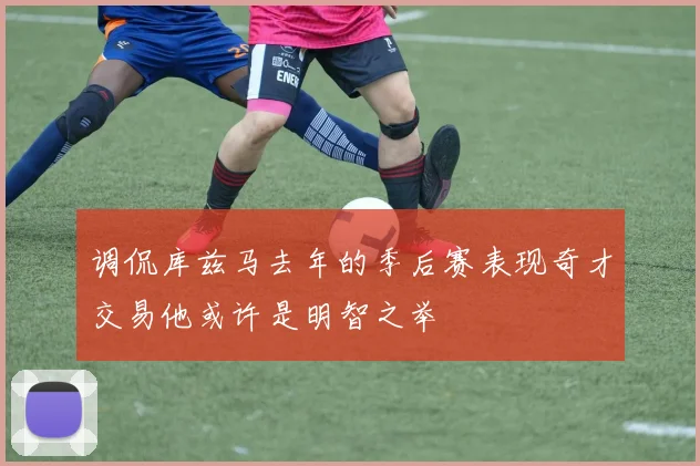 调侃库兹马去年的季后赛表现奇才交易他或许是明智之举