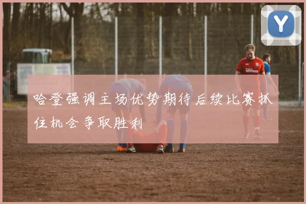 哈登强调主场优势期待后续比赛抓住机会争取胜利