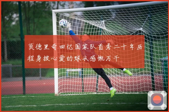 莫德里奇回忆国家队首秀二十年历程身披心爱的球衣感慨万千