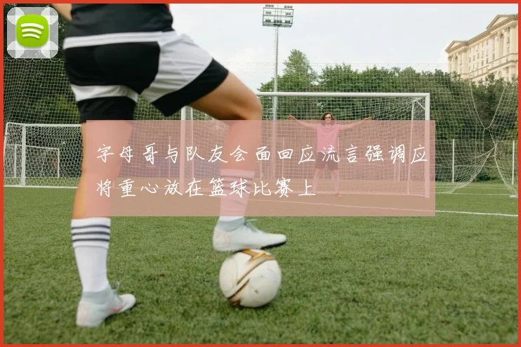 字母哥与队友会面回应流言强调应将重心放在篮球比赛上