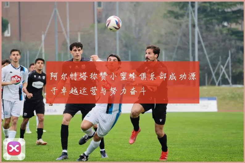 阿尔特塔称赞小蜜蜂俱乐部成功源于卓越运营与努力奋斗