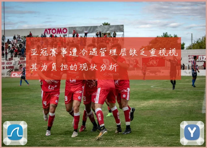 亚冠赛事遭冷遇管理层缺乏重视视其为负担的现状分析