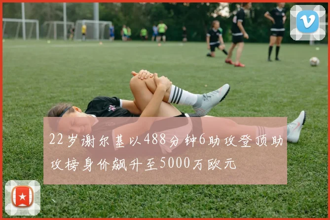 22岁谢尔基以488分钟6助攻登顶助攻榜身价飙升至5000万欧元