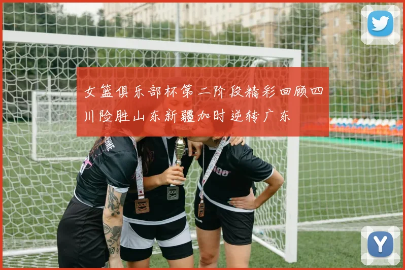 女篮俱乐部杯第二阶段精彩回顾四川险胜山东新疆加时逆转广东