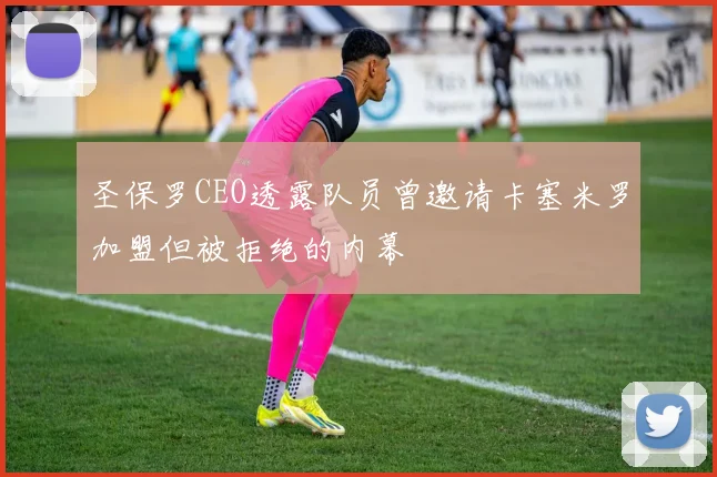 圣保罗CEO透露队员曾邀请卡塞米罗加盟但被拒绝的内幕