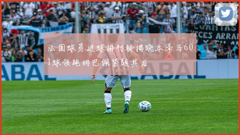 法国球员进球排行榜揭晓本泽马601球领跑姆巴佩紧随其后