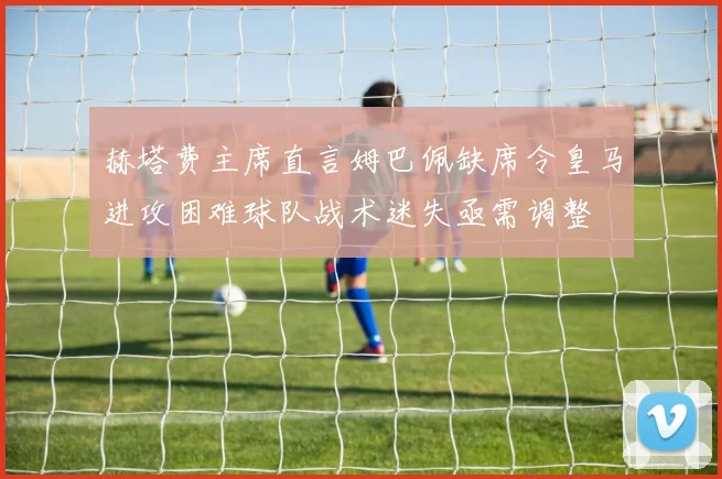 赫塔费主席直言姆巴佩缺席令皇马进攻困难球队战术迷失亟需调整