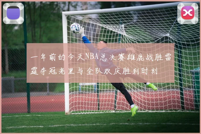一年前的今天NBA总决赛雄鹿战胜雷霆夺冠老里与全队欢庆胜利时刻