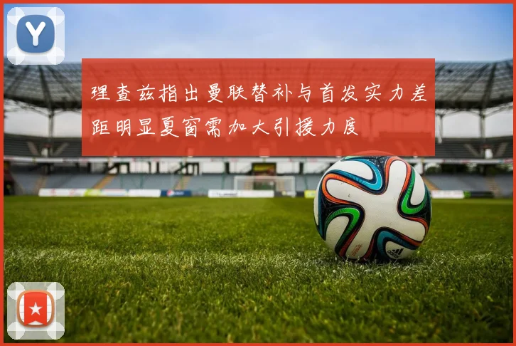 理查兹指出曼联替补与首发实力差距明显夏窗需加大引援力度