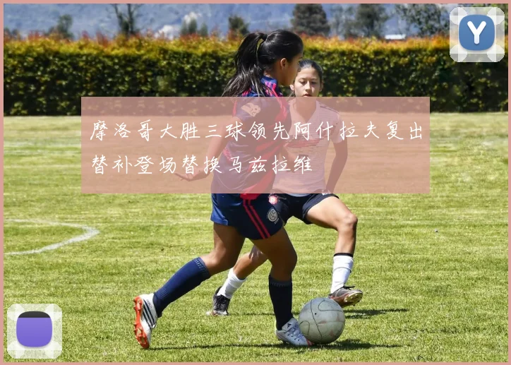 摩洛哥大胜三球领先阿什拉夫复出替补登场替换马兹拉维