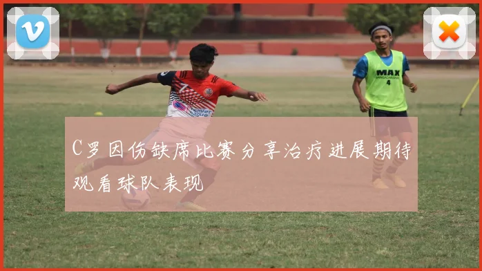C罗因伤缺席比赛分享治疗进展期待观看球队表现