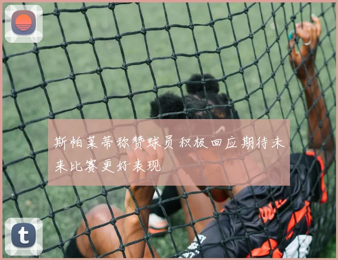 斯帕莱蒂称赞球员积极回应期待未来比赛更好表现