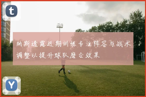 纳斯透露近期训练专注阵容与战术调整以提升球队磨合效果