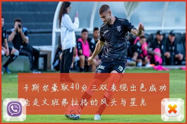 卡斯尔豪取40分三双表现出色成功抢走文班弗拉格的风头与星光