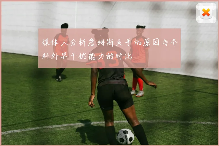 媒体人分析詹姆斯关手机原因与乔科外界干扰能力的对比