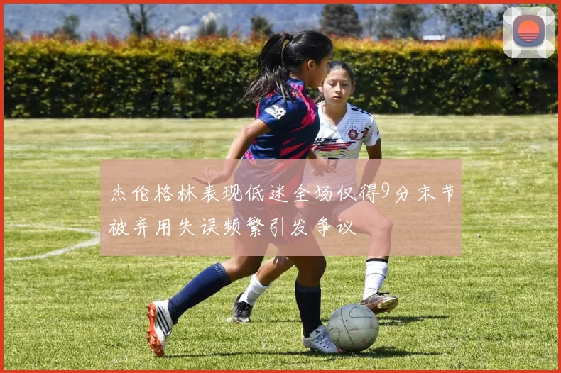 杰伦格林表现低迷全场仅得9分末节被弃用失误频繁引发争议