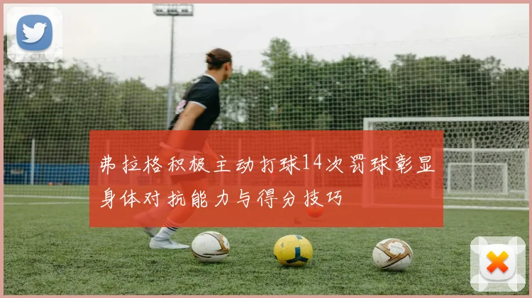 弗拉格积极主动打球14次罚球彰显身体对抗能力与得分技巧