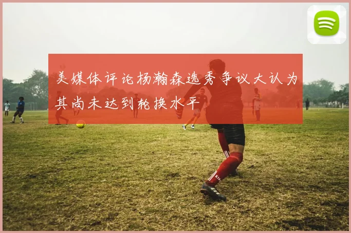 美媒体评论杨瀚森选秀争议大认为其尚未达到轮换水平