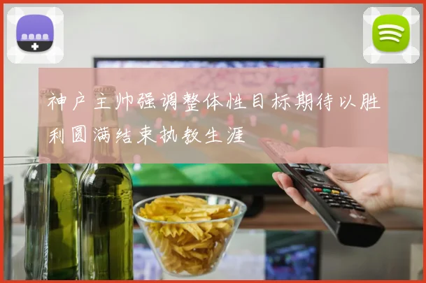 神户主帅强调整体性目标期待以胜利圆满结束执教生涯