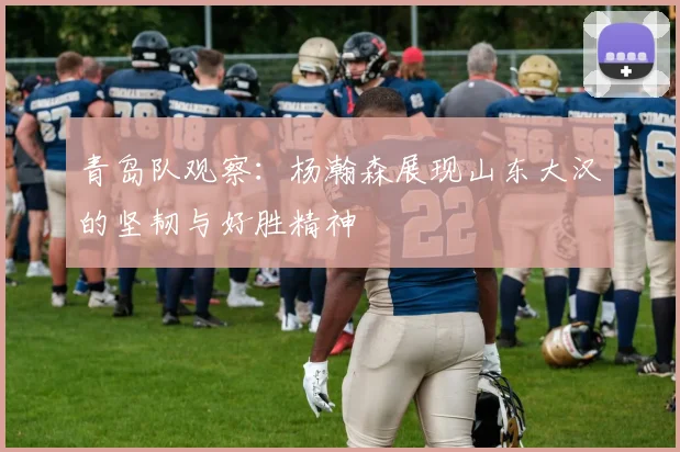 青岛队观察：杨瀚森展现山东大汉的坚韧与好胜精神
